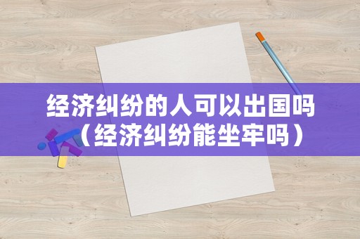 經(jīng)濟(jì)糾紛的人可以出國嗎（經(jīng)濟(jì)糾紛能坐牢嗎）