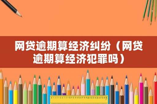 網(wǎng)貸逾期算經(jīng)濟(jì)糾紛（網(wǎng)貸逾期算經(jīng)濟(jì)犯罪嗎）
