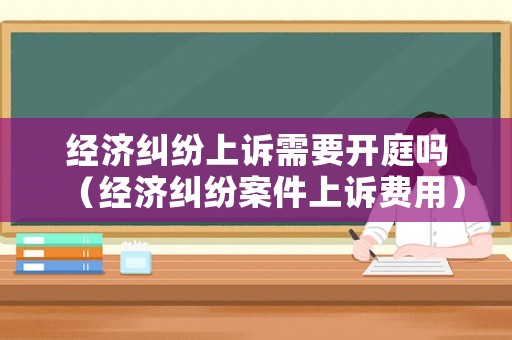 經(jīng)濟(jì)糾紛上訴需要開庭嗎（經(jīng)濟(jì)糾紛案件上訴費(fèi)用）