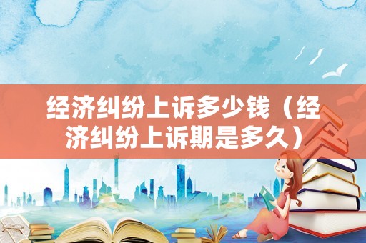 經濟糾紛上訴多少錢（經濟糾紛上訴期是多久）