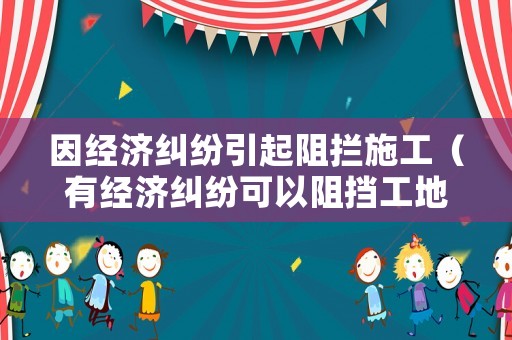 因經(jīng)濟糾紛引起阻攔施工（有經(jīng)濟糾紛可以阻擋工地嗎）