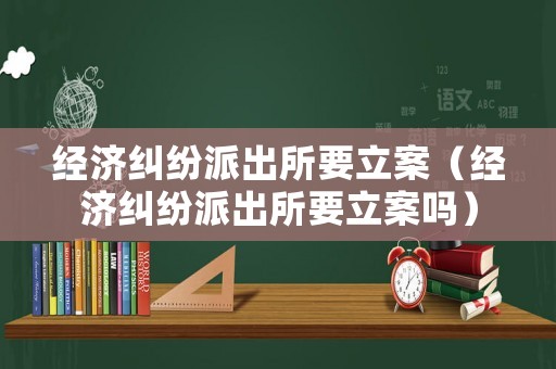 經(jīng)濟(jì)糾紛派出所要立案（經(jīng)濟(jì)糾紛派出所要立案嗎）