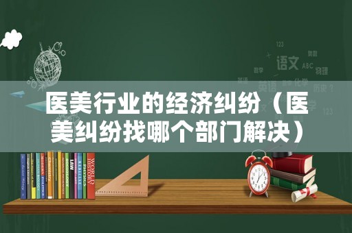 醫(yī)美行業(yè)的經(jīng)濟糾紛（醫(yī)美糾紛找哪個部門解決）