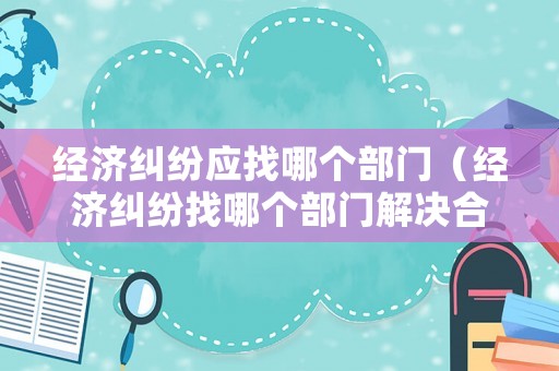 經(jīng)濟(jì)糾紛應(yīng)找哪個(gè)部門(mén)（經(jīng)濟(jì)糾紛找哪個(gè)部門(mén)解決合適）