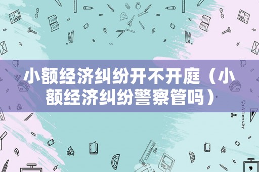 小額經(jīng)濟(jì)糾紛開不開庭（小額經(jīng)濟(jì)糾紛警察管嗎）