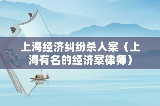 上海經(jīng)濟糾紛殺人案（上海有名的經(jīng)濟案律師）