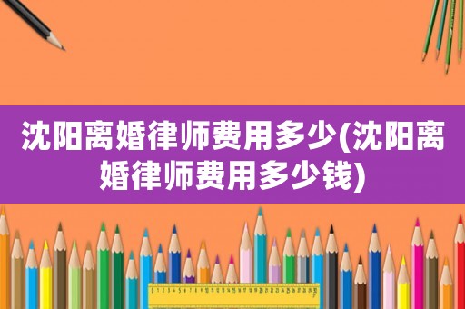 沈陽離婚律師費(fèi)用多少(沈陽離婚律師費(fèi)用多少錢)