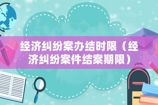 經(jīng)濟(jì)糾紛案辦結(jié)時(shí)限（經(jīng)濟(jì)糾紛案件結(jié)案期限）