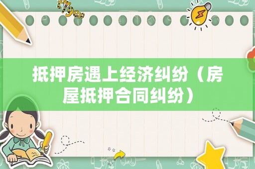 抵押房遇上經(jīng)濟(jì)糾紛（房屋抵押合同糾紛）