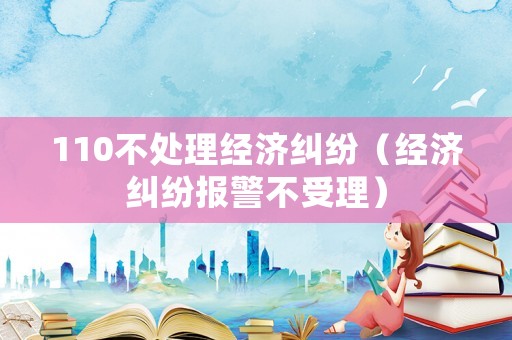 110不處理經(jīng)濟糾紛（經(jīng)濟糾紛報警不受理）