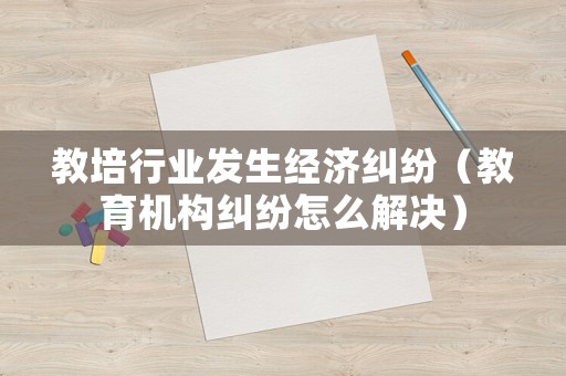 教培行業(yè)發(fā)生經(jīng)濟糾紛（教育機構(gòu)糾紛怎么解決）
