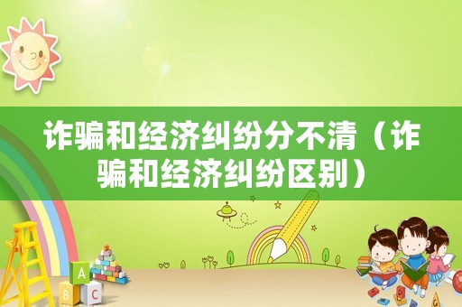詐騙和經(jīng)濟(jì)糾紛分不清（詐騙和經(jīng)濟(jì)糾紛區(qū)別）