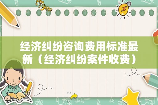 經(jīng)濟(jì)糾紛咨詢費(fèi)用標(biāo)準(zhǔn)最新（經(jīng)濟(jì)糾紛案件收費(fèi)）