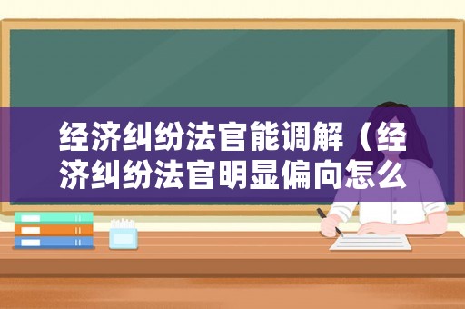 經(jīng)濟(jì)糾紛法官能調(diào)解（經(jīng)濟(jì)糾紛法官明顯偏向怎么辦）