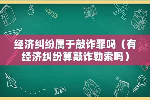 經(jīng)濟(jì)糾紛屬于敲詐罪嗎（有經(jīng)濟(jì)糾紛算敲詐勒索嗎）