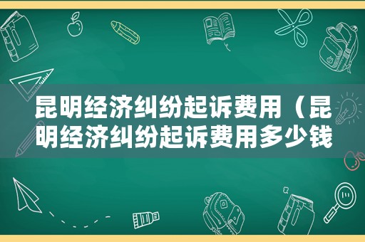 昆明經(jīng)濟糾紛起訴費用（昆明經(jīng)濟糾紛起訴費用多少錢）