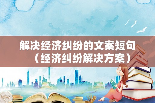 解決經(jīng)濟(jì)糾紛的文案短句（經(jīng)濟(jì)糾紛解決方案）