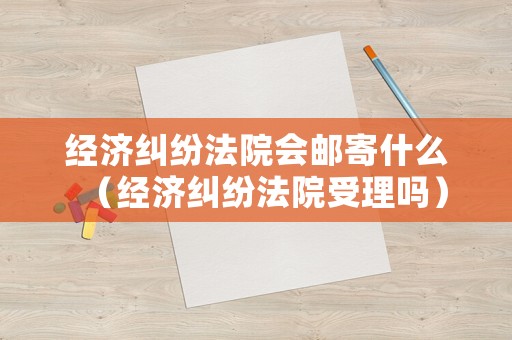 經(jīng)濟(jì)糾紛法院會(huì)郵寄什么（經(jīng)濟(jì)糾紛法院受理嗎）
