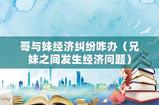 哥與妹經(jīng)濟糾紛咋辦（兄妹之間發(fā)生經(jīng)濟問題）