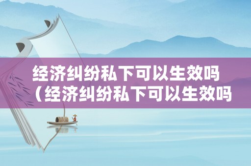 經(jīng)濟糾紛私下可以生效嗎（經(jīng)濟糾紛私下可以生效嗎法律）