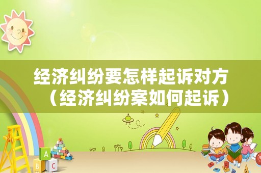 經(jīng)濟(jì)糾紛要怎樣起訴對(duì)方（經(jīng)濟(jì)糾紛案如何起訴）