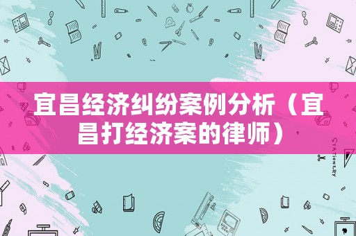 宜昌經濟糾紛案例分析（宜昌打經濟案的律師）