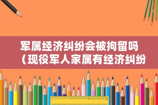 軍屬經(jīng)濟糾紛會被拘留嗎（現(xiàn)役軍人家屬有經(jīng)濟糾紛找誰解決問題）