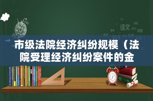 市級法院經(jīng)濟(jì)糾紛規(guī)模（法院受理經(jīng)濟(jì)糾紛案件的金額要求是多少）