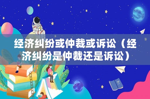 經(jīng)濟(jì)糾紛或仲裁或訴訟（經(jīng)濟(jì)糾紛是仲裁還是訴訟）