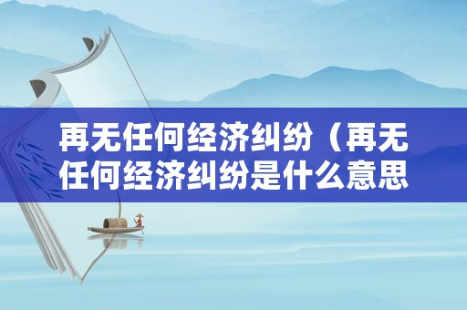 再無(wú)任何經(jīng)濟(jì)糾紛（再無(wú)任何經(jīng)濟(jì)糾紛是什么意思）