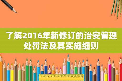 了解2016年新修訂的治安管理處罰法及其實(shí)施細(xì)則
