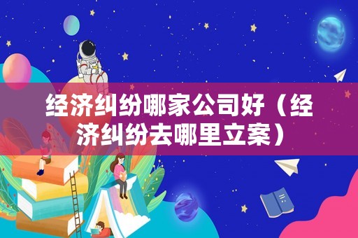 經(jīng)濟(jì)糾紛哪家公司好（經(jīng)濟(jì)糾紛去哪里立案）