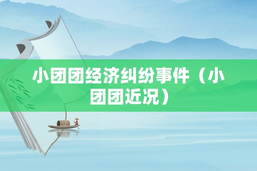 小團(tuán)團(tuán)經(jīng)濟(jì)糾紛事件（小團(tuán)團(tuán)近況）