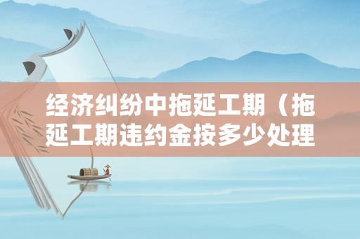 經(jīng)濟糾紛中拖延工期（拖延工期違約金按多少處理）