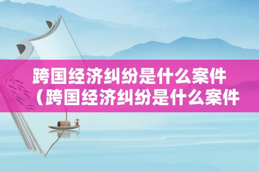 跨國經(jīng)濟(jì)糾紛是什么案件（跨國經(jīng)濟(jì)糾紛是什么案件類型）