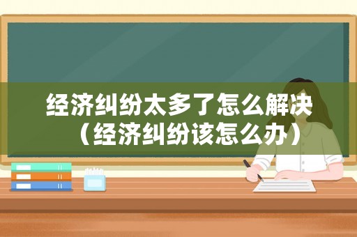經(jīng)濟(jì)糾紛太多了怎么解決（經(jīng)濟(jì)糾紛該怎么辦）