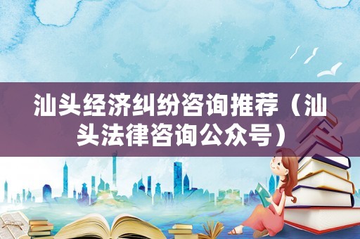 汕頭經(jīng)濟(jì)糾紛咨詢推薦（汕頭法律咨詢公眾號）