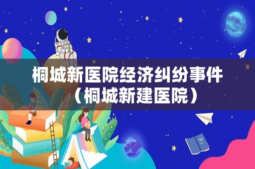桐城新醫(yī)院經(jīng)濟糾紛事件（桐城新建醫(yī)院）