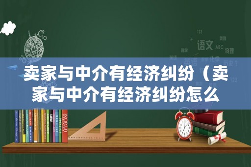 賣家與中介有經(jīng)濟(jì)糾紛（賣家與中介有經(jīng)濟(jì)糾紛怎么處理）
