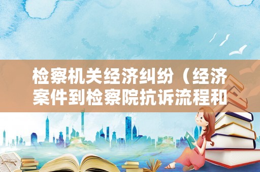 檢察機(jī)關(guān)經(jīng)濟(jì)糾紛（經(jīng)濟(jì)案件到檢察院抗訴流程和時(shí)間）