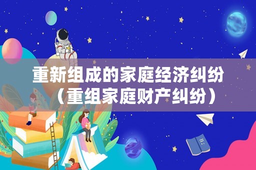 重新組成的家庭經(jīng)濟(jì)糾紛（重組家庭財(cái)產(chǎn)糾紛）