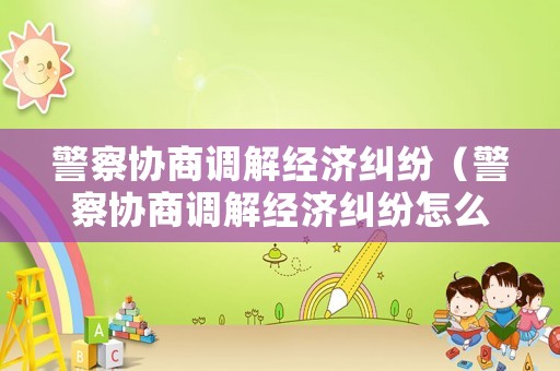 警察協(xié)商調(diào)解經(jīng)濟(jì)糾紛（警察協(xié)商調(diào)解經(jīng)濟(jì)糾紛怎么辦）
