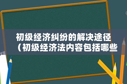 初級(jí)經(jīng)濟(jì)糾紛的解決途徑（初級(jí)經(jīng)濟(jì)法內(nèi)容包括哪些）
