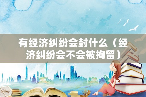 有經(jīng)濟(jì)糾紛會(huì)封什么（經(jīng)濟(jì)糾紛會(huì)不會(huì)被拘留）