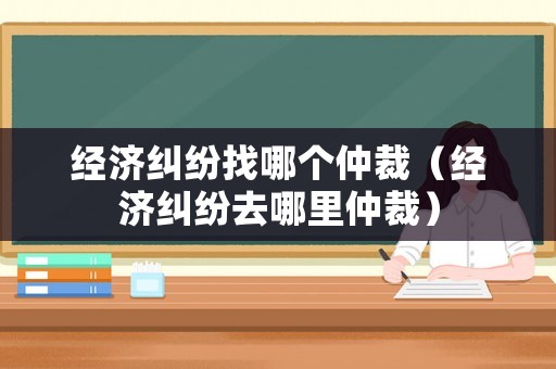 經(jīng)濟(jì)糾紛找哪個(gè)仲裁（經(jīng)濟(jì)糾紛去哪里仲裁）