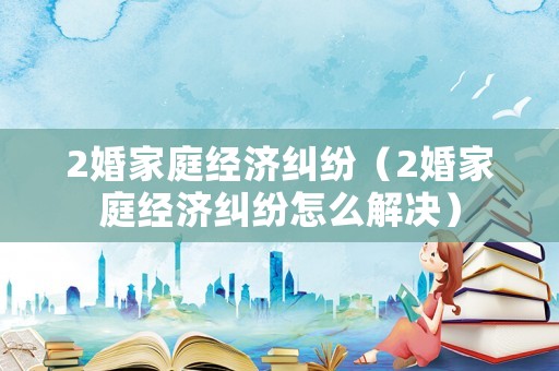 2婚家庭經(jīng)濟(jì)糾紛（2婚家庭經(jīng)濟(jì)糾紛怎么解決）