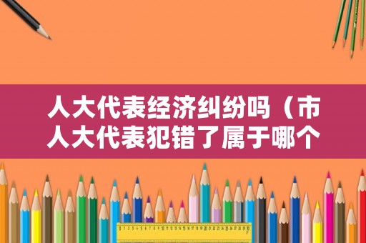 人大代表經(jīng)濟糾紛嗎（市人大代表犯錯了屬于哪個部門管）