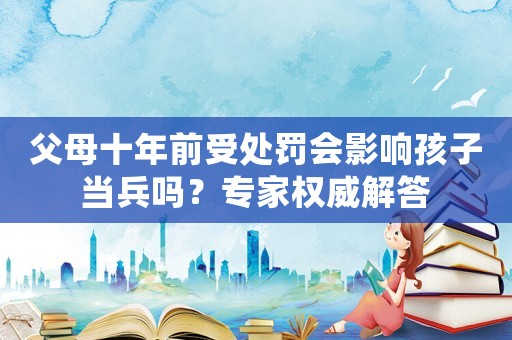 父母十年前受處罰會(huì)影響孩子當(dāng)兵嗎？專(zhuān)家權(quán)威解答