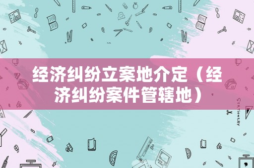 經(jīng)濟(jì)糾紛立案地介定（經(jīng)濟(jì)糾紛案件管轄地）
