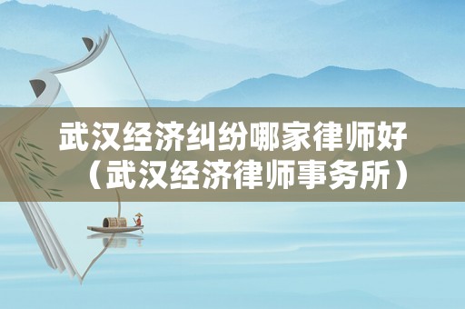 武漢經(jīng)濟糾紛哪家律師好（武漢經(jīng)濟律師事務(wù)所）